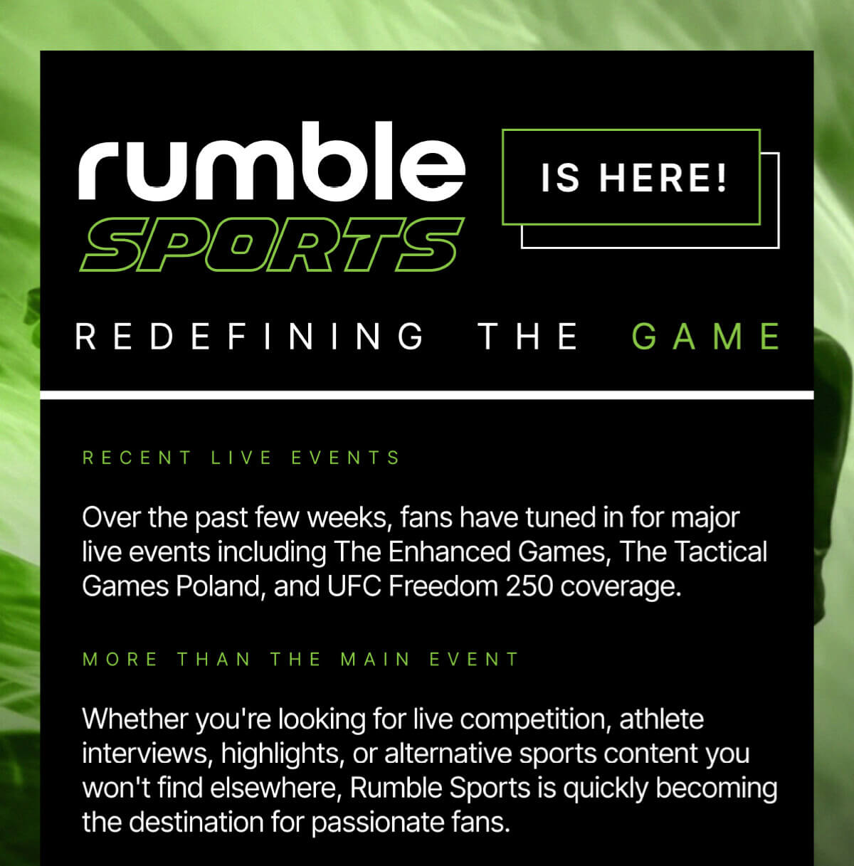 Rumble Sports is here! Redefining the game. Recent live events: Over the past few weeks, fans have tuned in for major live events including The Enhanced Games, The Tactical Games Poland, and UFC Freedom 250 coverage. More than the main event: Whether you're looking for live competition, athlete interviews, highlights, or alternative sports content you won't find elsewhere, Rumble Sports is quickly becoming the destination for passionate fans.