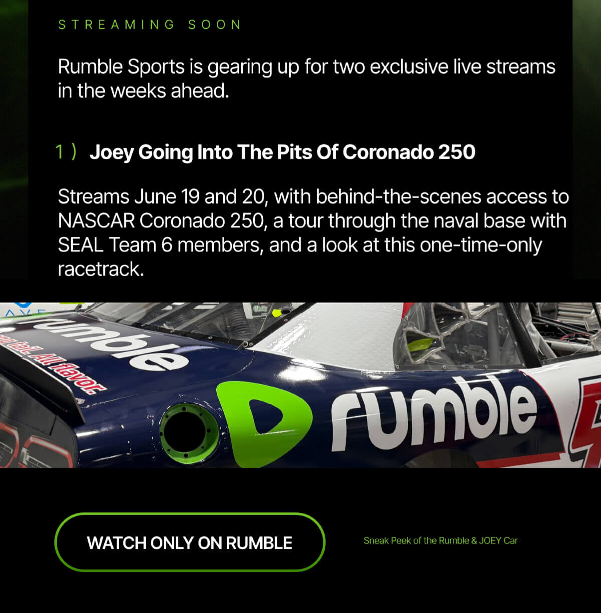 Streaming soon. Rumble Sports is gearing up for two exclusive live streams in the weeks ahead. 1) Joey Going Into The Pits Of Coronado 250. Streams June 19 and 20, with behind-the-scenes access to NASCAR Coronado 250, a tour through the naval base with SEAL Team 6 members, and a look at this one-time-only racetrack. Watch only on Rumble. Sneak peek of the Rumble & Joey car.