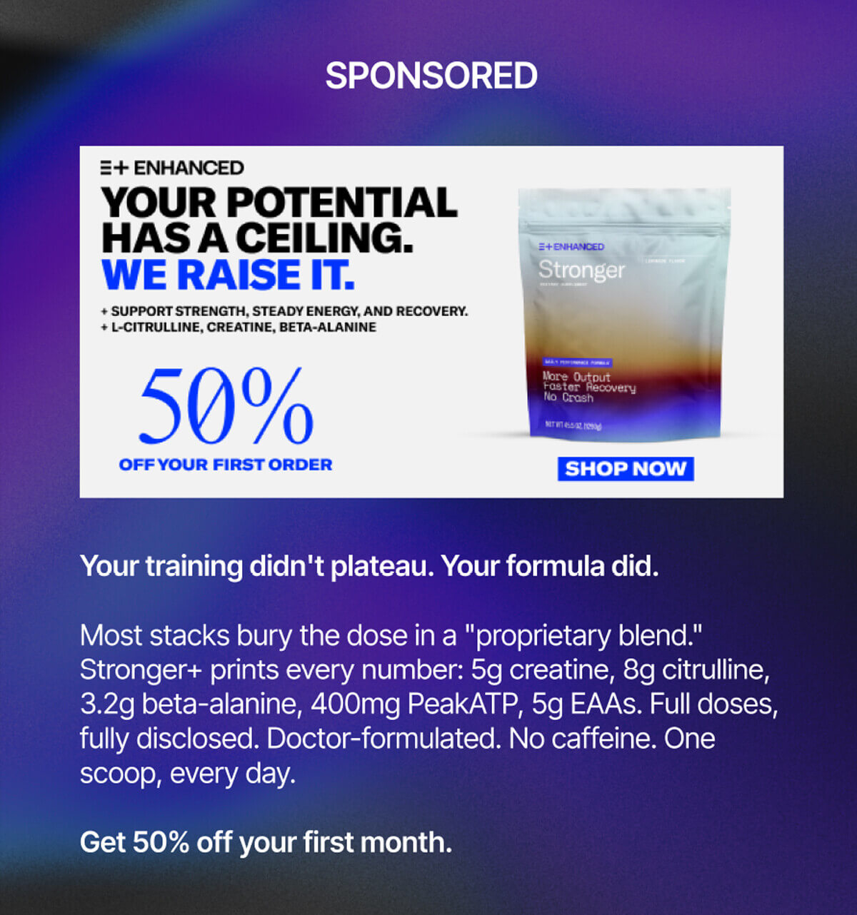 Sponsored. Enhanced. Your potential has a ceiling. We raise it. Support strength, steady energy, and recovery. L-Citrulline, Creatine, Beta-Alanine. 50% off your first order. Shop now. Your training didn't plateau. Your formula did. Most stacks bury the dose in a "proprietary blend." Stronger+ prints every number: 5g creatine, 8g citrulline, 3.2g beta-alanine, 400mg PeakATP, 5g EAAs. Full doses, fully disclosed. Doctor-formulated. No caffeine. One scoop, every day. Get 50% off your first month.