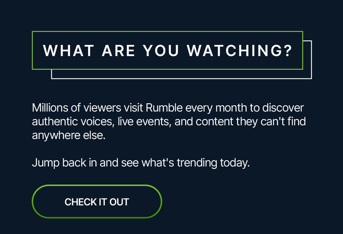 What are you watching? Millions of viewers visit Rumble every month to discover authentic voices, live events, and content they can't find anywhere else. Jump back in and see what's trending today. Check it out.